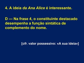 4. A ideia da Ana Alice é interessante.
D — Na frase 4, o constituinte destacado
desempenha a função sintática de
complemento do nome.
[cfr. valor possessivo: «A sua ideia»]
 
