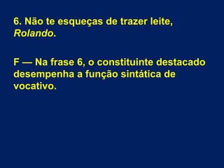6. Não te esqueças de trazer leite,
Rolando.
F — Na frase 6, o constituinte destacado
desempenha a função sintática de
vocativo.
 