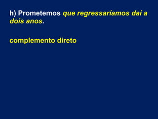 h) Prometemos que regressaríamos daí a
dois anos.
complemento direto
 