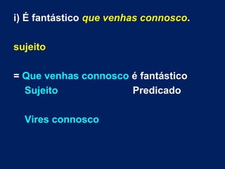 i) É fantástico que venhas connosco.
sujeito
= Que venhas connosco é fantástico
Sujeito Predicado
Vires connosco
 