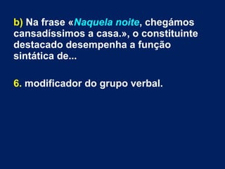 b) Na frase «Naquela noite, chegámos
cansadíssimos a casa.», o constituinte
destacado desempenha a função
sintática de...
6. modificador do grupo verbal.
 