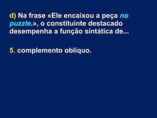 d) Na frase «Ele encaixou a peça no
puzzle.», o constituinte destacado
desempenha a função sintática de...
5. complemento oblíquo.
 