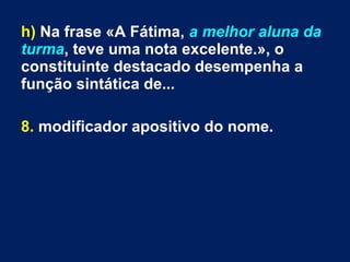 h) Na frase «A Fátima, a melhor aluna da
turma, teve uma nota excelente.», o
constituinte destacado desempenha a
função sintática de...
8. modificador apositivo do nome.
 