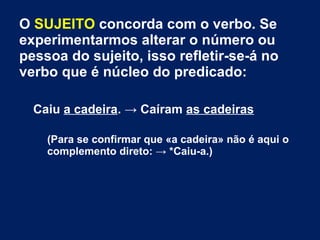 O SUJEITO concorda com o verbo. Se
experimentarmos alterar o número ou
pessoa do sujeito, isso refletir-se-á no
verbo que é núcleo do predicado:
Caiu a cadeira. → Caíram as cadeiras
(Para se confirmar que «a cadeira» não é aqui o
complemento direto: → *Caiu-a.)
 