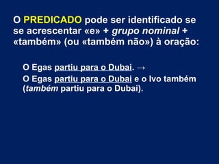 O PREDICADO pode ser identificado se
se acrescentar «e» + grupo nominal +
«também» (ou «também não») à oração:
O Egas partiu para o Dubai. →
O Egas partiu para o Dubai e o Ivo também
(também partiu para o Dubai).
 