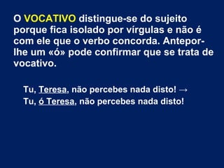 O VOCATIVO distingue-se do sujeito
porque fica isolado por vírgulas e não é
com ele que o verbo concorda. Antepor-
lhe um «ó» pode confirmar que se trata de
vocativo.
Tu, Teresa, não percebes nada disto! →
Tu, ó Teresa, não percebes nada disto!
 