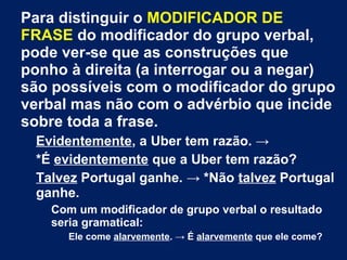 Para distinguir o MODIFICADOR DE
FRASE do modificador do grupo verbal,
pode ver-se que as construções que
ponho à direita (a interrogar ou a negar)
são possíveis com o modificador do grupo
verbal mas não com o advérbio que incide
sobre toda a frase.
Evidentemente, a Uber tem razão. →
*É evidentemente que a Uber tem razão?
Talvez Portugal ganhe. → *Não talvez Portugal
ganhe.
Com um modificador de grupo verbal o resultado
seria gramatical:
Ele come alarvemente. → É alarvemente que ele come?
 