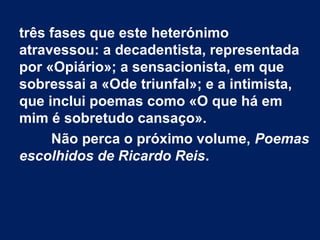 três fases que este heterónimo
atravessou: a decadentista, representada
por «Opiário»; a sensacionista, em que
sobressai a «Ode triunfal»; e a intimista,
que inclui poemas como «O que há em
mim é sobretudo cansaço».
Não perca o próximo volume, Poemas
escolhidos de Ricardo Reis.
 