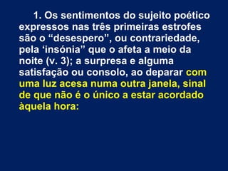 1. Os sentimentos do sujeito poético
expressos nas três primeiras estrofes
são o “desespero”, ou contrariedade,
pela ‘insónia” que o afeta a meio da
noite (v. 3); a surpresa e alguma
satisfação ou consolo, ao deparar com
uma luz acesa numa outra janela, sinal
de que não é o único a estar acordado
àquela hora:
 