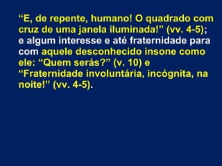 “E, de repente, humano! O quadrado com
cruz de uma janela iluminada!” (vv. 4-5);
e algum interesse e até fraternidade para
com aquele desconhecido insone como
ele: “Quem serás?” (v. 10) e
“Fraternidade involuntária, incógnita, na
noite!” (vv. 4-5).
 