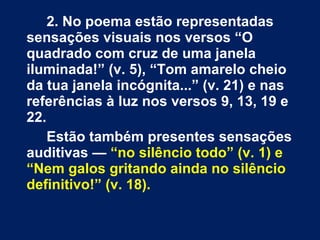 2. No poema estão representadas
sensações visuais nos versos “O
quadrado com cruz de uma janela
iluminada!” (v. 5), “Tom amarelo cheio
da tua janela incógnita...” (v. 21) e nas
referências à luz nos versos 9, 13, 19 e
22.
Estão também presentes sensações
auditivas — “no silêncio todo” (v. 1) e
“Nem galos gritando ainda no silêncio
definitivo!” (v. 18).
 