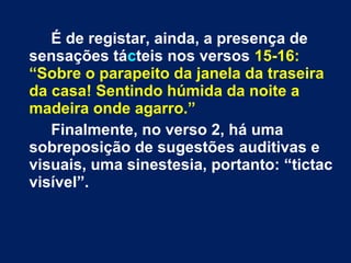 É de registar, ainda, a presença de
sensações tácteis nos versos 15-16:
“Sobre o parapeito da janela da traseira
da casa! Sentindo húmida da noite a
madeira onde agarro.”
Finalmente, no verso 2, há uma
sobreposição de sugestões auditivas e
visuais, uma sinestesia, portanto: “tictac
visível”.
 