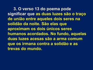 3. O verso 13 do poema pode
significar que as duas luzes são o traço
de união entre aqueles dois seres na
solidão da noite. São elas que
aproximam os dois únicos seres
humanos acordados. No fundo, aquelas
duas luzes acesas são a arma comum
que os irmana contra a solidão e as
trevas do mundo.
 