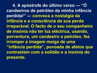 4. A apóstrofe do último verso — “Ó
candeeiros de petróleo da minha infância
perdida!” — convoca a nostalgia da
infância e a consciência da sua perda
irreparável. O facto de o seu companheiro
de insónia não ter luz eléctrica, usando,
porventura, um candeeiro a petróleo, fez
irromper a imagem meiga de uma
“infância perdida”, povoada de afetos que
contrastam com a solidão e a insónia do
presente.
 