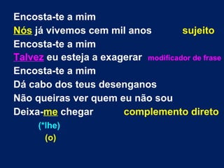 Encosta-te a mim
Nós já vivemos cem mil anos sujeito
Encosta-te a mim
Talvez eu esteja a exagerar modificador de frase
Encosta-te a mim
Dá cabo dos teus desenganos
Não queiras ver quem eu não sou
Deixa-me chegar complemento direto
(*lhe)
(o)
 