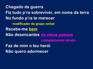 Chegado da guerra
Fiz tudo p’ra sobreviver, em nome da terra
No fundo p’ra te merecer
modificador do grupo verbal
Recebe-me bem
Não desencantes os meus passos
complemento direto
Faz de mim o teu herói
Não quero adormecer
 