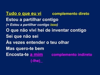 Tudo o que eu vi complemento direto
Estou a partilhar contigo
(= Estou a partilhar contigo isso)
O que não vivi hei de inventar contigo
Sei que não sei
Às vezes entender o teu olhar
Mas quero-te bem
Encosta-te a mim complemento indireto
(-lhe)
 