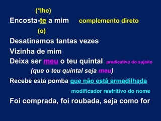(*lhe)
Encosta-te a mim complemento direto
(o)
Desatinamos tantas vezes
Vizinha de mim
Deixa ser meu o teu quintal predicativo do sujeito
(que o teu quintal seja meu)
Recebe esta pomba que não está armadilhada
modificador restritivo do nome
Foi comprada, foi roubada, seja como for
 