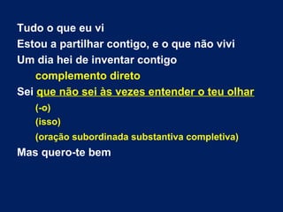 Tudo o que eu vi
Estou a partilhar contigo, e o que não vivi
Um dia hei de inventar contigo
complemento direto
Sei que não sei às vezes entender o teu olhar
(-o)
(isso)
(oração subordinada substantiva completiva)
Mas quero-te bem
 