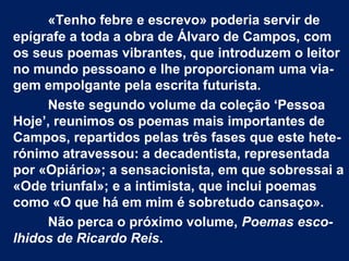 «Tenho febre e escrevo» poderia servir de
epígrafe a toda a obra de Álvaro de Campos, com
os seus poemas vibrantes, que introduzem o leitor
no mundo pessoano e lhe proporcionam uma via-
gem empolgante pela escrita futurista.
Neste segundo volume da coleção ‘Pessoa
Hoje’, reunimos os poemas mais importantes de
Campos, repartidos pelas três fases que este hete-
rónimo atravessou: a decadentista, representada
por «Opiário»; a sensacionista, em que sobressai a
«Ode triunfal»; e a intimista, que inclui poemas
como «O que há em mim é sobretudo cansaço».
Não perca o próximo volume, Poemas esco-
lhidos de Ricardo Reis.
 