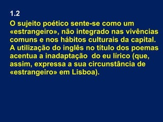 1.2
O sujeito poético sente-se como um
«estrangeiro», não integrado nas vivências
comuns e nos hábitos culturais da capital.
A utilização do inglês no título dos poemas
acentua a inadaptação do eu lírico (que,
assim, expressa a sua circunstância de
«estrangeiro» em Lisboa).
 