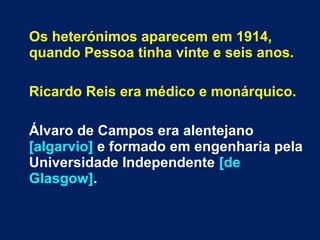 Os heterónimos aparecem em 1914,
quando Pessoa tinha vinte e seis anos.
Ricardo Reis era médico e monárquico.
Álvaro de Campos era alentejano
[algarvio] e formado em engenharia pela
Universidade Independente [de
Glasgow].
 