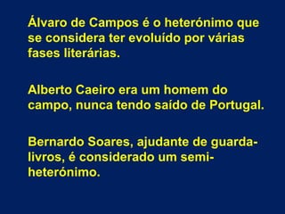 Álvaro de Campos é o heterónimo que
se considera ter evoluído por várias
fases literárias.
Alberto Caeiro era um homem do
campo, nunca tendo saído de Portugal.
Bernardo Soares, ajudante de guarda-
livros, é considerado um semi-
heterónimo.
 