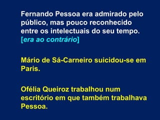 Fernando Pessoa era admirado pelo
público, mas pouco reconhecido
entre os intelectuais do seu tempo.
[era ao contrário]
Mário de Sá-Carneiro suicidou-se em
Paris.
Ofélia Queiroz trabalhou num
escritório em que também trabalhava
Pessoa.
 