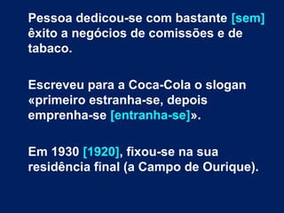 Pessoa dedicou-se com bastante [sem]
êxito a negócios de comissões e de
tabaco.
Escreveu para a Coca-Cola o slogan
«primeiro estranha-se, depois
emprenha-se [entranha-se]».
Em 1930 [1920], fixou-se na sua
residência final (a Campo de Ourique).
 