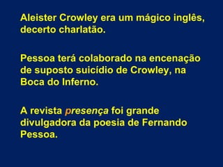 Aleister Crowley era um mágico inglês,
decerto charlatão.
Pessoa terá colaborado na encenação
de suposto suicídio de Crowley, na
Boca do Inferno.
A revista presença foi grande
divulgadora da poesia de Fernando
Pessoa.
 
