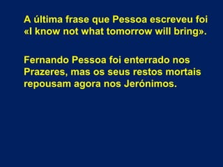 A última frase que Pessoa escreveu foi
«I know not what tomorrow will bring».
Fernando Pessoa foi enterrado nos
Prazeres, mas os seus restos mortais
repousam agora nos Jerónimos.
 