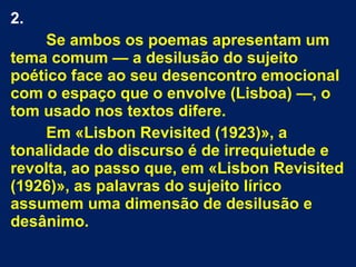 2.
Se ambos os poemas apresentam um
tema comum — a desilusão do sujeito
poético face ao seu desencontro emocional
com o espaço que o envolve (Lisboa) —, o
tom usado nos textos difere.
Em «Lisbon Revisited (1923)», a
tonalidade do discurso é de irrequietude e
revolta, ao passo que, em «Lisbon Revisited
(1926)», as palavras do sujeito lírico
assumem uma dimensão de desilusão e
desânimo.
 