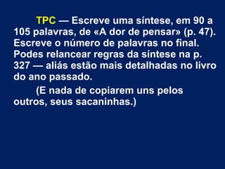 TPC — Escreve uma síntese, em 90 a
105 palavras, de «A dor de pensar» (p. 47).
Escreve o número de palavras no final.
Podes relancear regras da síntese na p.
327 — aliás estão mais detalhadas no livro
do ano passado.
(E nada de copiarem uns pelos
outros, seus sacaninhas.)
 