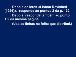 Depois de leres «Lisbon Revisited
(1926)», responde ao pontos 2 da p. 132.
Depois, responde também ao ponto
1.2 da mesma página.
(Usa as linhas na folha que distribuí.)
 