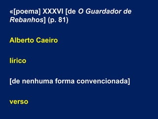 «[poema] XXXVI [de O Guardador de
Rebanhos] (p. 81)
Alberto Caeiro
lírico
[de nenhuma forma convencionada]
verso
 