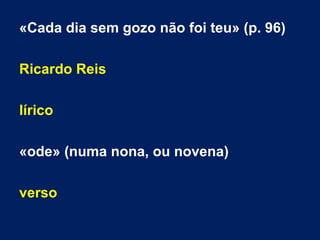 «Cada dia sem gozo não foi teu» (p. 96)
Ricardo Reis
lírico
«ode» (numa nona, ou novena)
verso
 