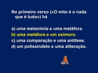 No primeiro verso («O mito é o nada
que é tudo») há
a) uma metonímia e uma metáfora.
b) uma metáfora e um oxímoro.
c) uma comparação e uma antítese.
d) um polissíndeto e uma aliteração.
 