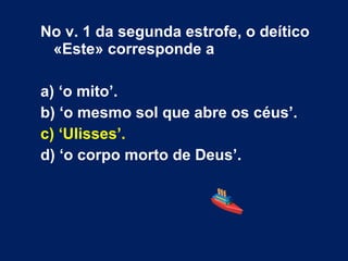 No v. 1 da segunda estrofe, o deítico
«Este» corresponde a
a) ‘o mito’.
b) ‘o mesmo sol que abre os céus’.
c) ‘Ulisses’.
d) ‘o corpo morto de Deus’.
 