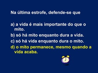 Na última estrofe, defende-se que
a) a vida é mais importante do que o
mito.
b) só há mito enquanto dura a vida.
c) só há vida enquanto dura o mito.
d) o mito permanece, mesmo quando a
vida acaba.
 