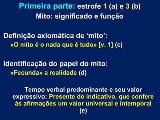 Primeira parte: estrofe 1 (a) e 3 (b)
Mito: significado e função
Definição axiomática de ‘mito’:
«O mito é o nada que é tudo» [v. 1] (c)
Identificação do papel do mito:
«Fecunda» a realidade (d)
Tempo verbal predominante e seu valor
expressivo: Presente do indicativo, que confere
às afirmações um valor universal e intemporal
(e)
 