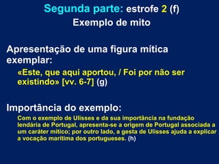 Segunda parte: estrofe 2 (f)
Exemplo de mito
Apresentação de uma figura mítica
exemplar:
«Este, que aqui aportou, / Foi por não ser
existindo» [vv. 6-7] (g)
Importância do exemplo:
Com o exemplo de Ulisses e da sua importância na fundação
lendária de Portugal, apresenta-se a origem de Portugal associada a
um caráter mítico; por outro lado, a gesta de Ulisses ajuda a explicar
a vocação marítima dos portugueses. (h)
 