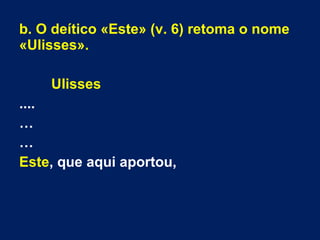 b. O deítico «Este» (v. 6) retoma o nome
«Ulisses».
Ulisses
....
…
…
Este, que aqui aportou,
 