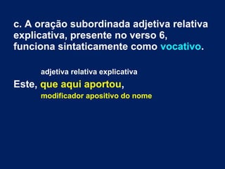 c. A oração subordinada adjetiva relativa
explicativa, presente no verso 6,
funciona sintaticamente como vocativo.
adjetiva relativa explicativa
Este, que aqui aportou,
modificador apositivo do nome
 