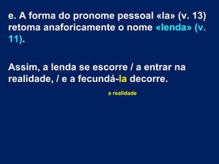 e. A forma do pronome pessoal «la» (v. 13)
retoma anaforicamente o nome «lenda» (v.
11).
Assim, a lenda se escorre / a entrar na
realidade, / e a fecundá-la decorre.
a realidade
 