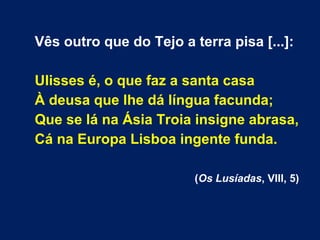 Vês outro que do Tejo a terra pisa [...]:
Ulisses é, o que faz a santa casa
À deusa que lhe dá língua facunda;
Que se lá na Ásia Troia insigne abrasa,
Cá na Europa Lisboa ingente funda.
(Os Lusíadas, VIII, 5)
 