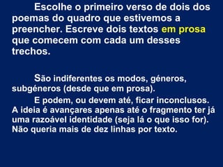 Escolhe o primeiro verso de dois dos
poemas do quadro que estivemos a
preencher. Escreve dois textos em prosa
que comecem com cada um desses
trechos.
São indiferentes os modos, géneros,
subgéneros (desde que em prosa).
E podem, ou devem até, ficar inconclusos.
A ideia é avançares apenas até o fragmento ter já
uma razoável identidade (seja lá o que isso for).
Não queria mais de dez linhas por texto.
 
