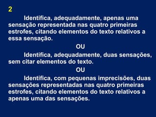 2
Identifica, adequadamente, apenas uma
sensação representada nas quatro primeiras
estrofes, citando elementos do texto relativos a
essa sensação.
OU
Identifica, adequadamente, duas sensações,
sem citar elementos do texto.
OU
Identifica, com pequenas imprecisões, duas
sensações representadas nas quatro primeiras
estrofes, citando elementos do texto relativos a
apenas uma das sensações.
 