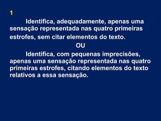 1
Identifica, adequadamente, apenas uma
sensação representada nas quatro primeiras
estrofes, sem citar elementos do texto.
OU
Identifica, com pequenas imprecisões,
apenas uma sensação representada nas quatro
primeiras estrofes, citando elementos do texto
relativos a essa sensação.
 