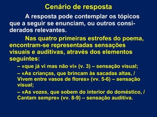 Cenário de resposta
A resposta pode contemplar os tópicos
que a seguir se enunciam, ou outros consi-
derados relevantes.
Nas quatro primeiras estrofes do poema,
encontram-se representadas sensações
visuais e auditivas, através dos elementos
seguintes:
– «que já vi mas não vi» (v. 3) – sensação visual;
– «As crianças, que brincam às sacadas altas, /
Vivem entre vasos de flores» (vv. 5-6) – sensação
visual;
– «As vozes, que sobem do interior do doméstico, /
Cantam sempre» (vv. 8-9) – sensação auditiva.
 