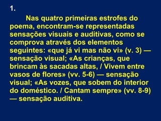 1.
Nas quatro primeiras estrofes do
poema, encontram-se representadas
sensações visuais e auditivas, como se
comprova através dos elementos
seguintes: «que já vi mas não vi» (v. 3) —
sensação visual; «As crianças, que
brincam às sacadas altas, / Vivem entre
vasos de flores» (vv. 5-6) — sensação
visual; «As vozes, que sobem do interior
do doméstico. / Cantam sempre» (vv. 8-9)
— sensação auditiva.
 